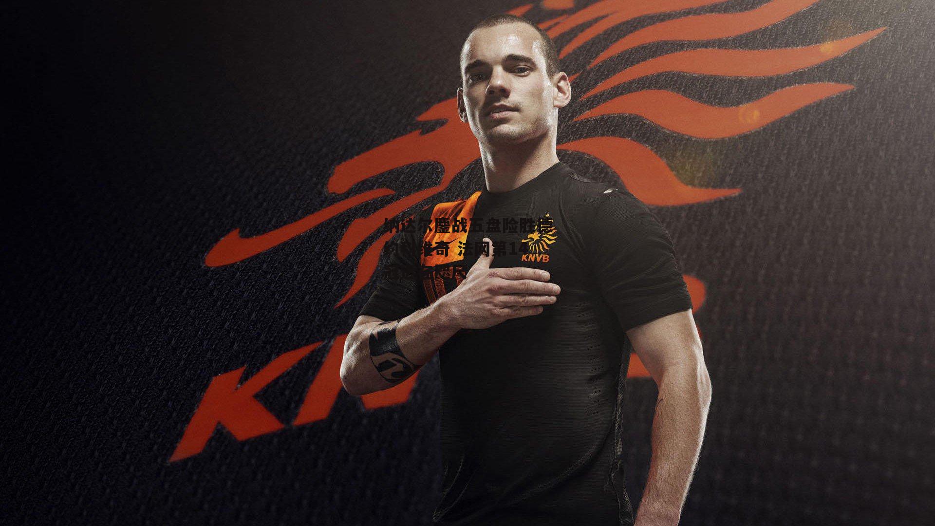 纳达尔鏖战五盘险胜德约科维奇 法网第14冠近在咫尺